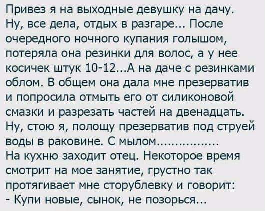 Привез я на выходные девушку на дачу Ну все дела отдых в разгаре После очередного ночного купания голышом потеряла она резинки для волос а у нее косичек штук 10 12А на даче резинками облом В общем она дала мне праерватив и попросила отмыть его от силиконовой смазки и разрезать частей на двенадцать Ну стою я полощу презерватив под струей воды в раковине С мылом На кухню заходит отец Некоторое время