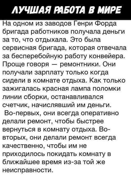 ЛУЧШАЯ твом В МИРЕ На одном из заводов Генри Форда бригада работников получала деньги за то что отдыхала Это была сервисная бригада которая отвечала за бесперебойную работу конвейера Проще говоря ремонтники Они попучапи зарплату только когда сидели в комнате отдыха Как только зажигапась красная лампа поломки ЛИНИИ сборки ОСТЗНЗБПИВЗЛСЯ СЧЕТЧИК НЗЧИСПЯВШИЙ ИМ деньги Во первых они всегда оперативно 