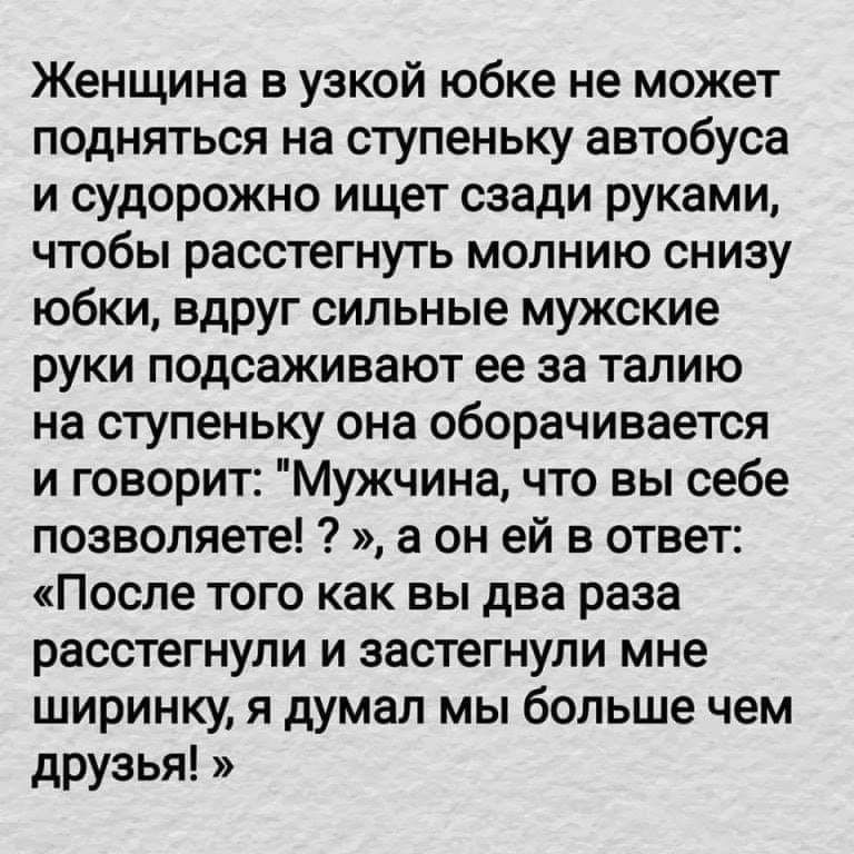 Женщина в узкой юбке не может подняться на ступеньку автобуса и судорожно ищет сзади руками чтобы расстегнуть молнию снизу юбки вдруг сильные мужские руки подсаживают ее за талию на ступеньку она оборачивается и говорит Мужчина что вы себе позволяете а он ей в ответ После того как вы два раза расстегнули и застегнули мне ширинку я думал мы больше чем друзья