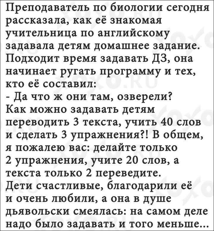 Преподаватель по биологии сегодня рассказала как её знакомая учительница по английскому задавала детям домашнее задание Подходит время задавать ЦЗ она начинает ругать программу и тех кто ее составил Да что ж они там озверели Как можно задавать детям переводить 3 текста учить 40 слов и сделать 3 упражнения В общем я пожалею вас делайте только 2 упражнения учите 20 слов а текста только 2 переведите 