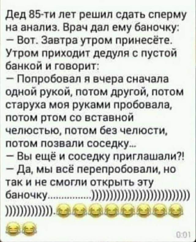 дед ВЗти лет решил сдать сперму на анализ Врач дал ему баночку Вот Завтра утром принесёте Утром приходит дедуля с пустой банкой и говорит Попробовал и вчера сначала одной рукой потом другой потом старуха моя руками пробовала потом ртом со вставной челюстью потом без челюсти потом позвали соседку Вы ещё и соседку приглашали да мы все перепробовали но так и не смогли открыть эту баночку 0000