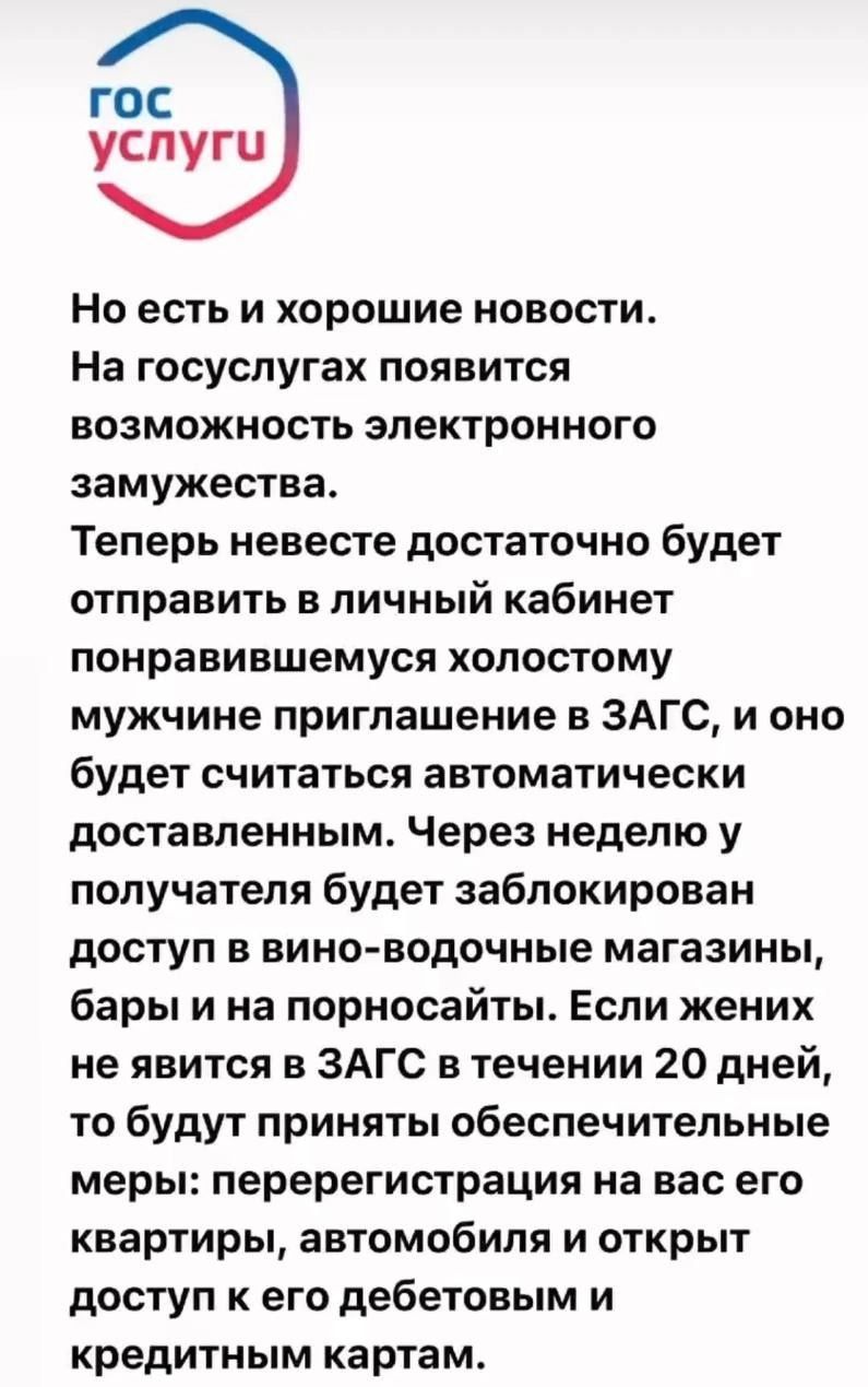 гос услуги Но есть и хорошие новости На госуслугах появится возможность электронного замужества Теперь невесте достаточно будет отправить в личный кабинет понравившемуся холостому мужчине приглашение в ЗАГС и оно будет считаться автоматически доставленным Через неделю у получателя будет заблокирован доступ в вино водочные магазины бары и на порносайты Если жених не явится в ЗАГС в течении 20 дней 