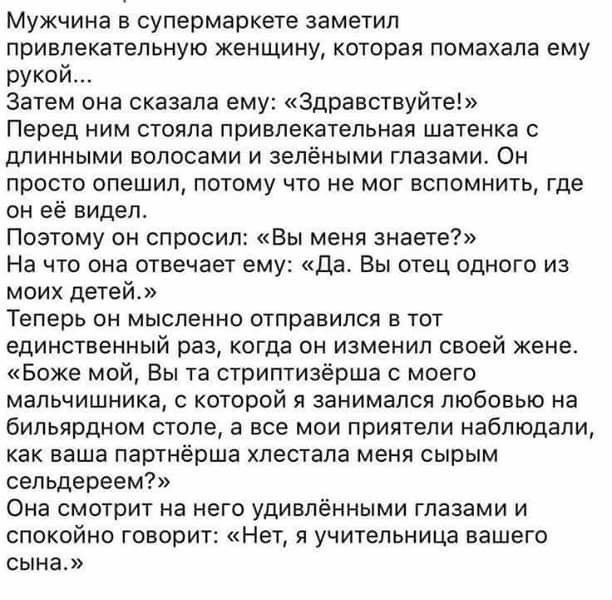 Мужчина в супермаркете заметил привлекательную женщину которая помахала ему рукой Затем она сказала ему Здравствуйте Перед ним стояла привлекательная шатенка с длинными волосами и зелёными глазами Он просто опешил потому что не мог вспомнить где он её видел Поэтому он спросил Вы меня знаете На что она отвечает ему да Вы отец одного из моих детей Теперь он мысленно отправился в тот единственный раз