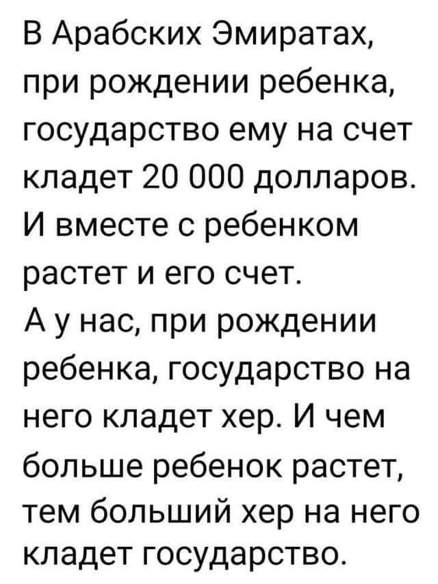 В Арабских Эмиратах при рождении ребенка государство ему на счет кладет 20 000 долларов И вместе с ребенком растет и его счет А у нас при рождении ребенка государство на него кладет хер И чем больше ребенок растет тем больший хер на него кладет государство