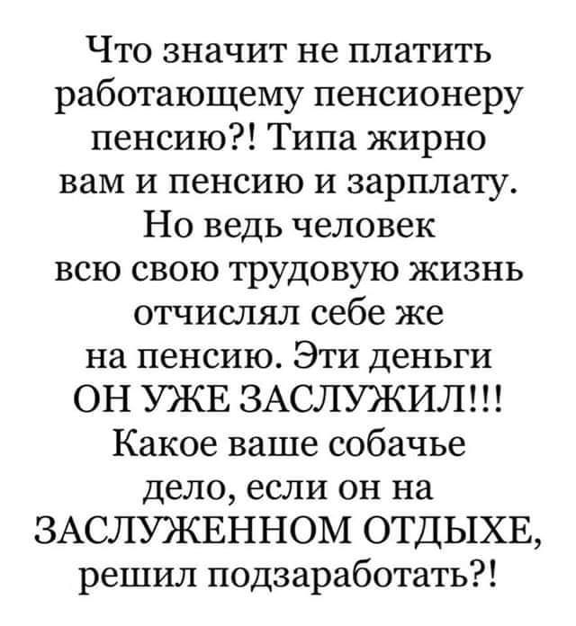 Что значит не платить работающему пенсионеру пенсию Типа жирно вам и пенсию и зарплату Но ведь человек всю свою трудовую жизнь отчислял себе же на пенсию Эти деньги ОН УЖЕ ЗАСЛУЖИЛ Какое ваше собачье дело если он на ЗАСЛУЖЕННОМ ОТДЫХЕ решил подзаработать