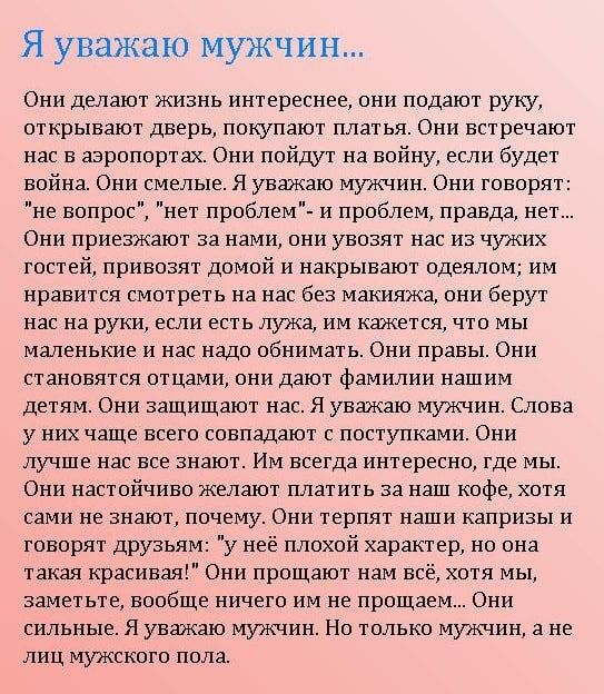 Я уважаю мужчин Они дыают жизнь интереснее они подают руку открывают дверь покупают платья Они встречают нас в аэропортах Они пойдут на войну если будет война Они смелые я уважаю мужчин Они говорят не вопрос нет проблем и проблем правда нет Они приезжают за нами оии увозят нас на чужих гос1ейпривозят домой и накрывают одеялом им нравится смотреть на нас без макияжа они берут нас на руки если есть 