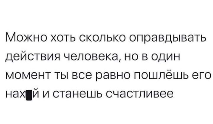 МОЖНО ХОТЬ СКОЛЬКО оправдывать действия человека НО В ОДИН момент ТЫ все равно ПОШЛЁШЬ его нахЙ И станешь счастливее