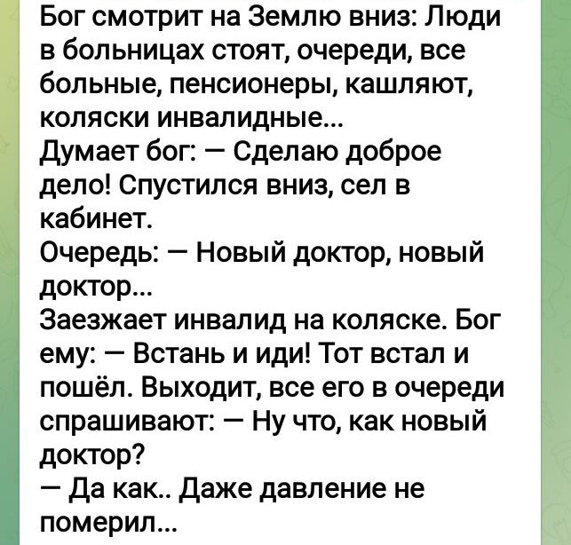 Бог смотрит на Землю вниз Люди в больницах стоят очереди все больные пенсионеры кашляют коляски инвалидные думает бог Сделаю доброе дело Спустился вниз сел в кабинет Очередь Новый доктор новый доктор Заезжает инвалид на коляске Бог ему Встань и иди Тот встал и пошёл Выходит все его в очереди спрашивают Ну что как новый доктор да как даже давление не померил