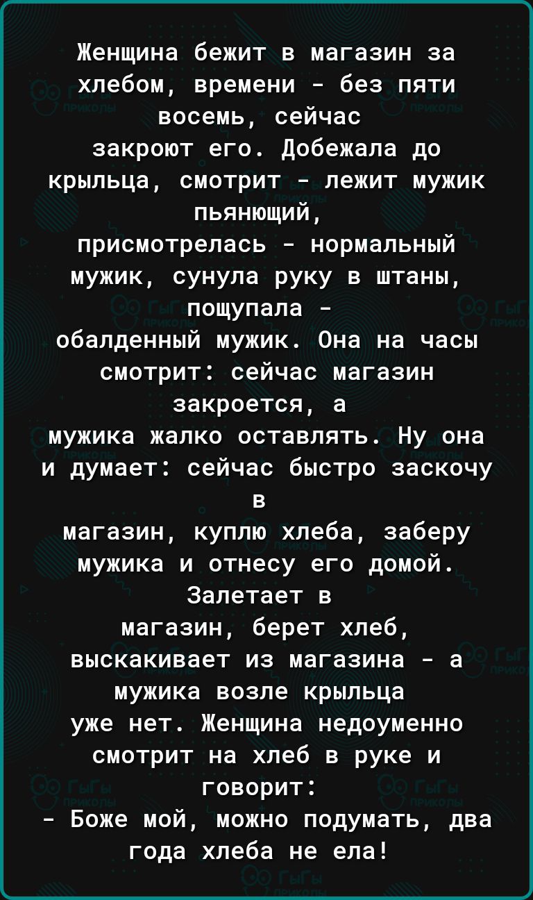 Женщина бежит в магазин за хлебом времени без пяти восемь сейчас закроют его добежапа до крыльца смотрит лежит мужик пьянющий присмотрепась нормальный мужик сунула руку в штаны пощупапа обалденный мужик Она на часы смотрит сейчас магазин закроется а мужика жалко оставлять ну она и думает сейчас быстро заскочу в магазин куплю хпеба заберу мужика и отнесу его домой Залетает в магазин берет хпеб выск