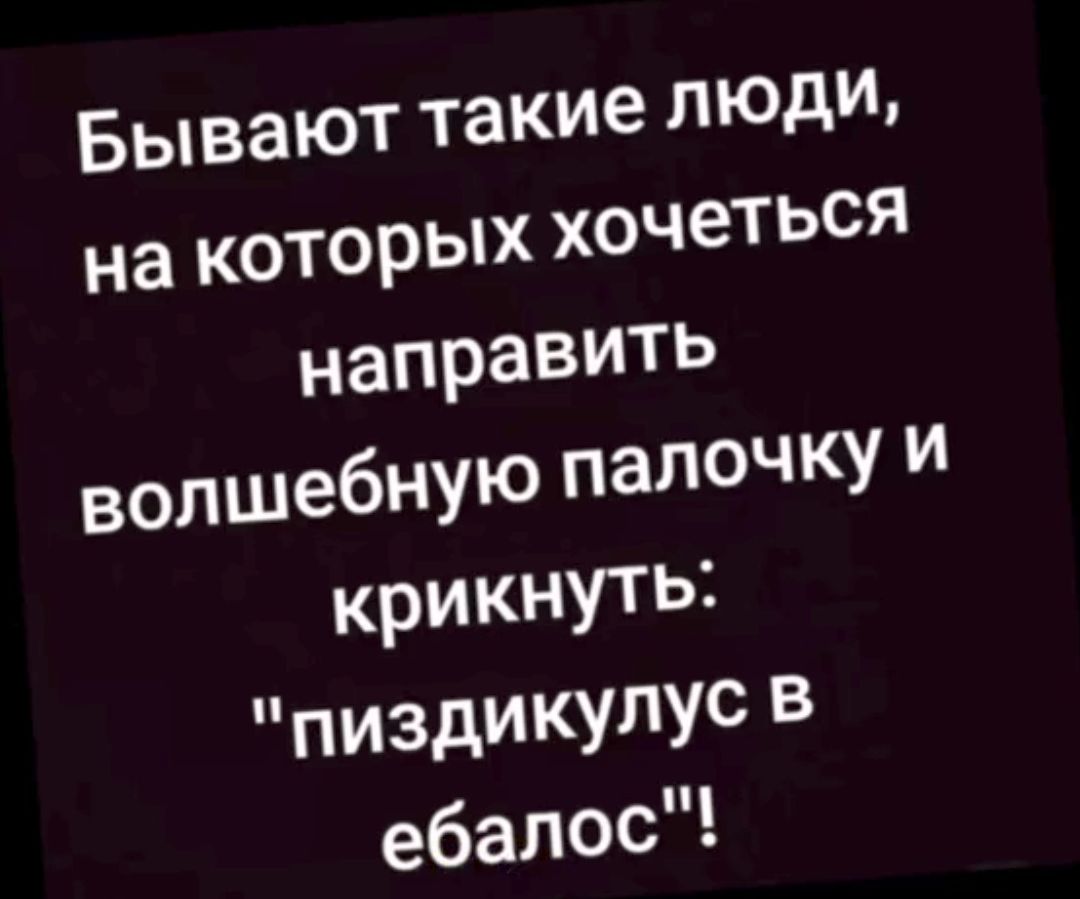 Бывают такие ЛЮДИ на которых хочеться направить волшебную палочку и крикнуть пиздИКУПУс ебалос
