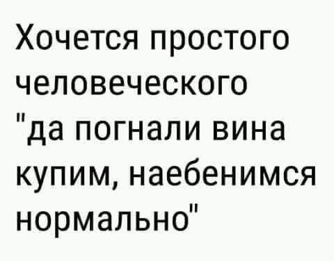 Хочется простого человеческого да погнали вина купим наебенимся нормально