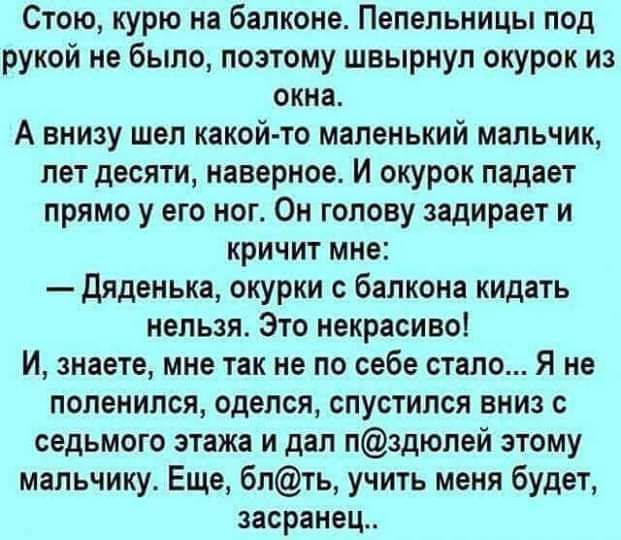 Стою курю на балконе Пепельницы под рукой не было поэтому швырнул окурок и окна А внизу шел какой то маленький мальчик пет десяти наверное И окурок падает прямо у его ног Он голову задирает и кричит мне Дяденька окурки с балкона кидать нельзя Это некрасивоі И знаете мне так не по себе стало Я не поленился оделся спустился вниз с седьмого этажа и дал пздюлей этому мальчику Еще блть учить меня будет