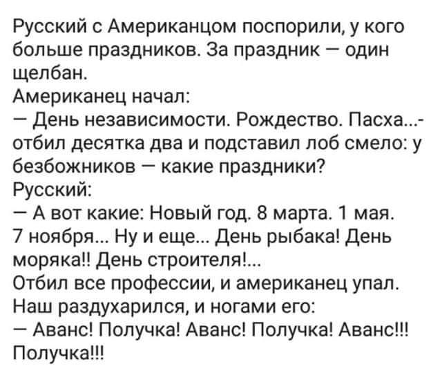 Русский Американцом поспорили у кого больше праздников За праздник один щепбан Американец начал День независимости Рождества Пасха отбип десятка два и подставил поб смело у безбожников какие праздники Русский _ А вот какие Новый год 8 марта мая 7 ноября Ну и еще день рыбака День морякаЦ День строителя Отбип все профессии и американец упал Наш раздухарипся и ногами его Аванс Попучка Аванс Получка А