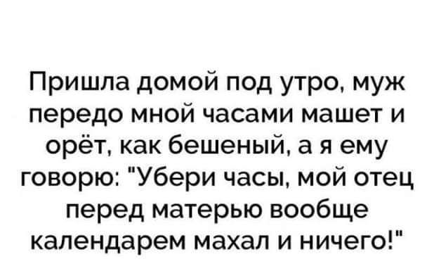 Пришла домой под утро муж передо мной часами машет и орёт как бешеный а я ему говорю Убери часы мой отец перед матерью вообще календарем махал и ничего