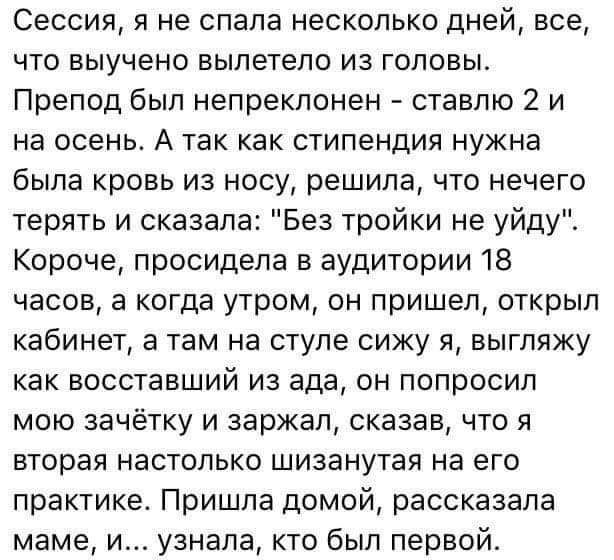 Сессия я не спала несколько дней все что выучено вылетело из гоповы Препод был непреклонен ставлю 2 и на осень А так как стипендия нужна была кровь из носу решила что нечего терять и сказала Без тройки не уйду Короче просидела в аудитории 18 часов а когда утром он пришел открыл кабинет а там на стуле сижу я выгляжу как восставший из ада он попросил мою зачётку и заржал сказав что я вторая настольк