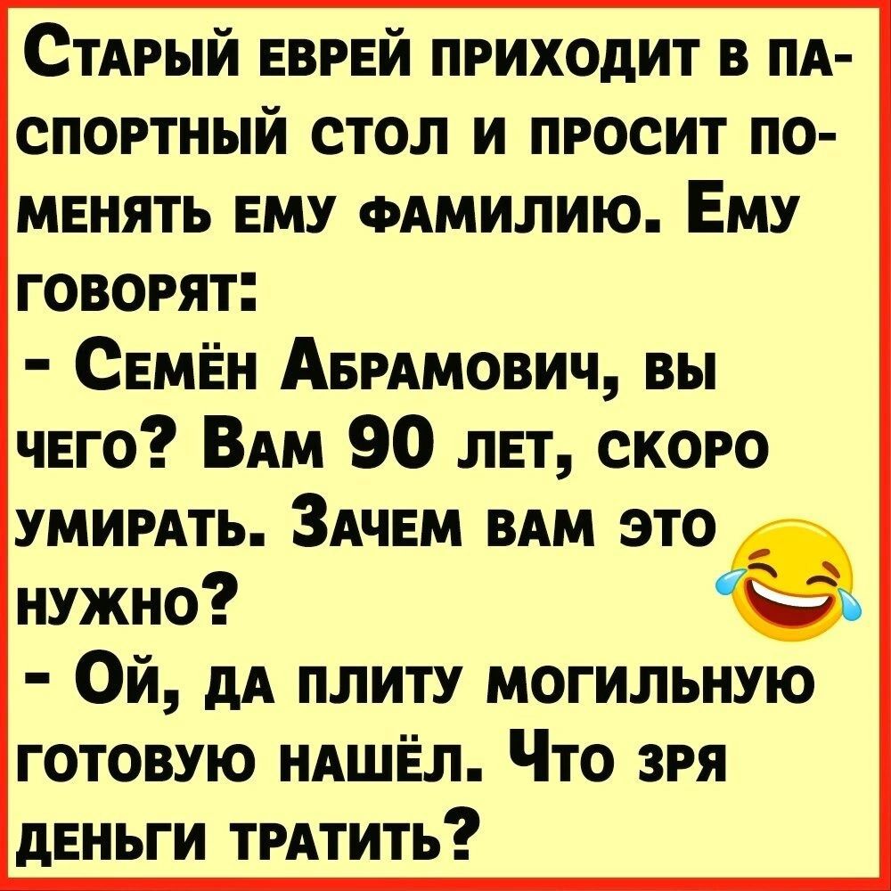 СтАрый ЕВРЕЙ приходит в пя спортный стол и просит по менять ЕМУ одмилию Ему говорят СЕМЁн АврАмович вы чего ВАМ 90 лет скоро умирять ЗАЧЕМ ВАМ это нужно Ой дА плиту могильную готовую нАШЁл Что зря деньги трАтить