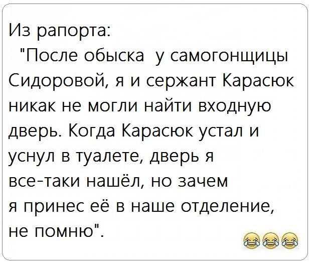 Из рапорта После обыска у самогонщицы Сидоровой я и сержант Карасюк никак не могли найти входную дверь Когда Карасюк устал и уснул в туалете дверь я всентаки нашёл но зачем я принес её в наше отделение не помню