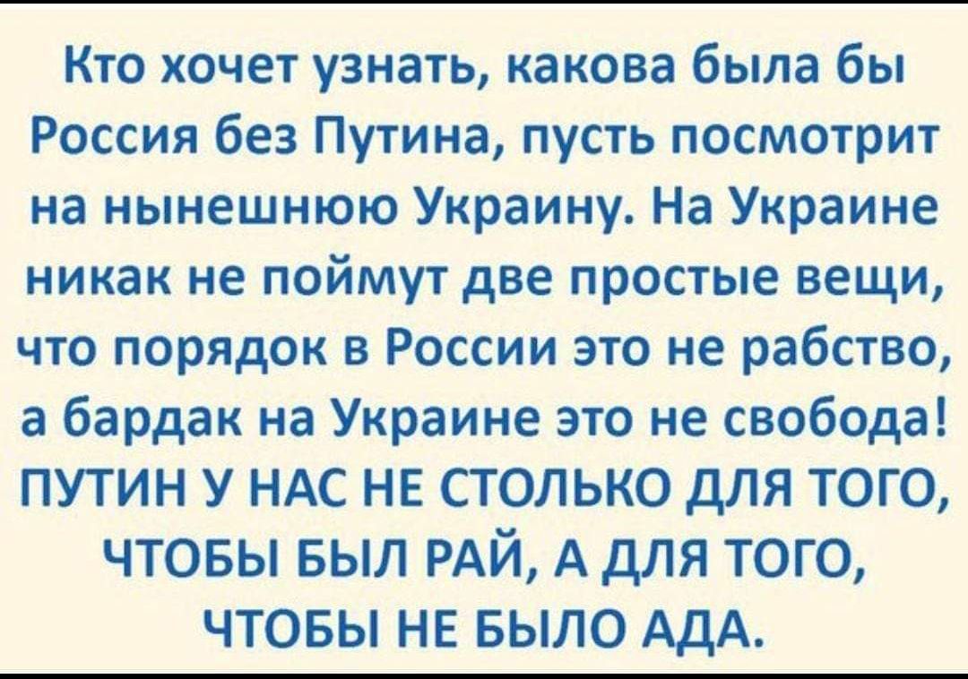 Кто хочет узнать какова была бы Россия без Путина пусть посмотрит на нынешнюю Украину На Украине никак не поймут две простые вещи что порядок в России это не рабство а бардак на Украине это не свобода ПУТИН У НАС НЕ СТОЛЬКО дЛЯ ТОГО ЧТОБЫ БЫЛ РАЙ А дЛЯ ТОГО ЧТОБЫ НЕ БЫЛО АДА