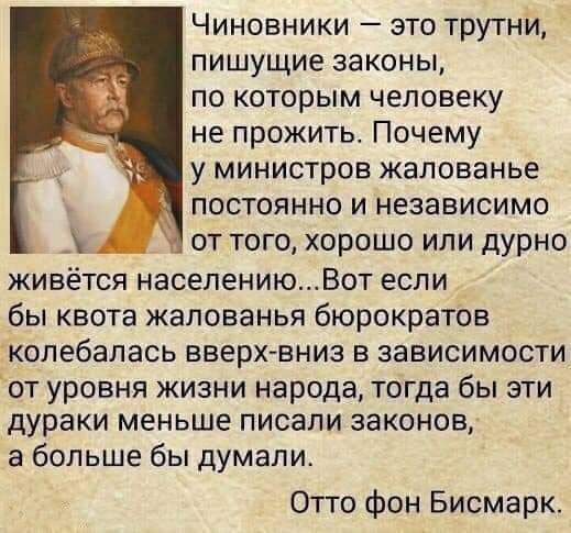 Чиновники это трутни пишущие законы по которым человеку не прожить Почему у министров жалованье постоянно и независимо от того хорошо или дурно живется населениюВот если бы квота жалованья бюрократов копебалась вверхвниз в зависимости от уровня жизни народа тогда бы эти дураки меньше писали законов а больше бы думали Отто фон Бисмарк