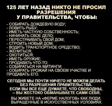 125 ЛЕТ НАЗАД НИКТО НЕ ПРОСИЛ РАЗРЕШЕНИЯ У ПРАВИТЕЛЬСТВА ЧТОБЫ СОБИРАТЬ ЦОЖДЕВУЮ ВОЦУ ПОВИТЬ РЫБУ ИМЕТЬ ЧАСТНУЮ СОБСТВЕННОСТЬ НАЧИНАТЬ СВОЕ дЕПО ПЕРЕСТРАИВАЩ свой дом СТРОИТЬ НОВЫЙ дОМ ЕОДИТЬ ТРАНСПОРТНОЕ СРЕДСТВО ЖЕНИТЬСЯ ОХОТИТЬСЯ ИМЕТЬ ОРУЖИЕ ПРОДАВАТЬ ЧТОТО СОБИРАТЫЭЯ НА митинги СОБИРАТЬ УРОЖАЙ НА СВОЕМ УЧАСТКЕ И ПРОДАВАТЬ ЕГО СЕГОДНЯ МЫ ПОЧТИ НИЧЕГО НЕ МОЖЕМ дЕПАТЬ БЕЗ РАЗРЕШЕНИЯ ПРАВИТЕЛЬСТВ