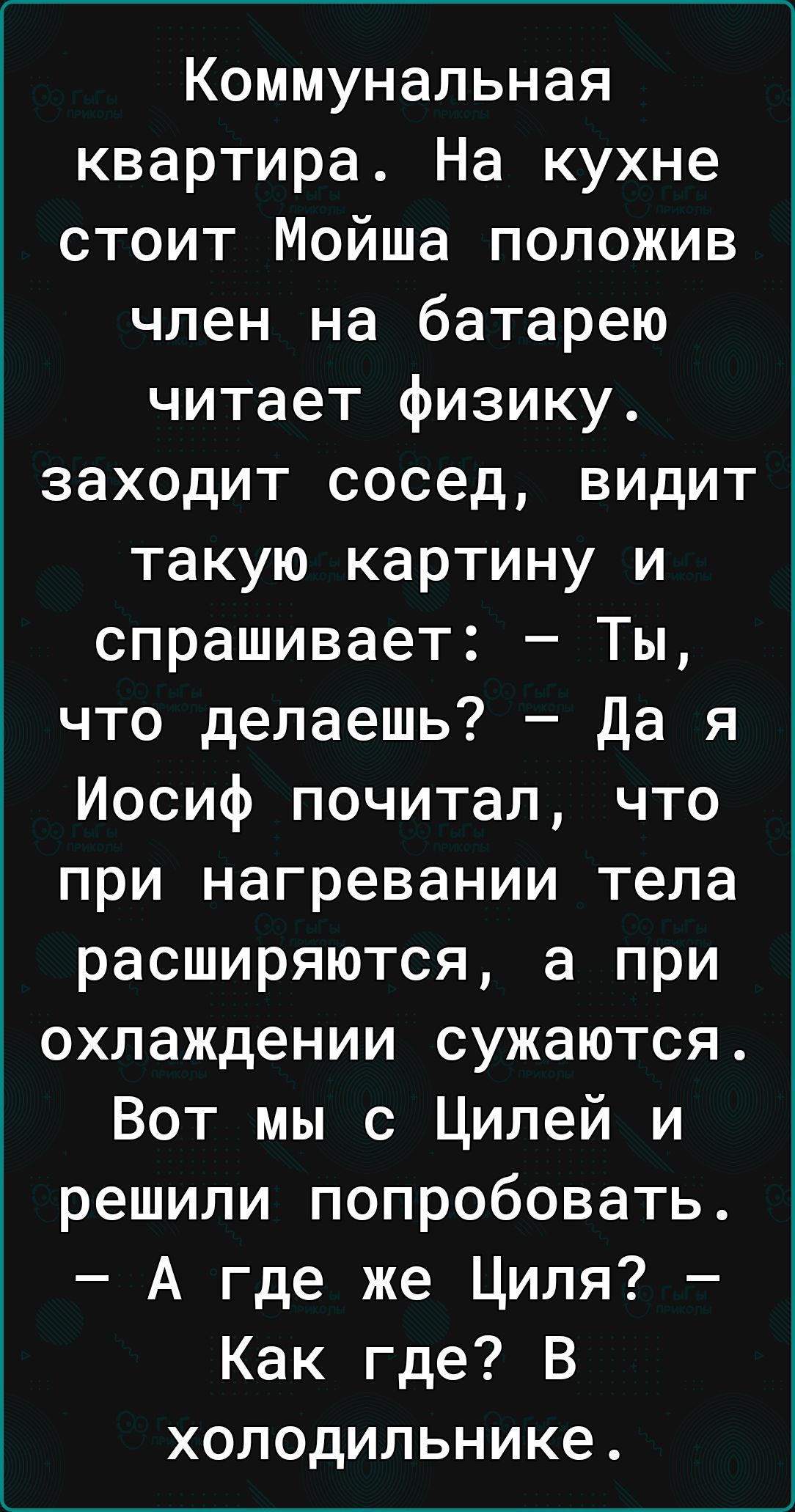 Коммунальная квартира На кухне стоит Мойша положив член на батарею читает физику заходит сосед видит такую картину и спрашивает Ты что делаешь да я Иосиф почитал что при нагревании тела расширяются а при охлаждении сужаются Вот мы с Цилей и решили попробовать А где же Циля Как где В холодильнике