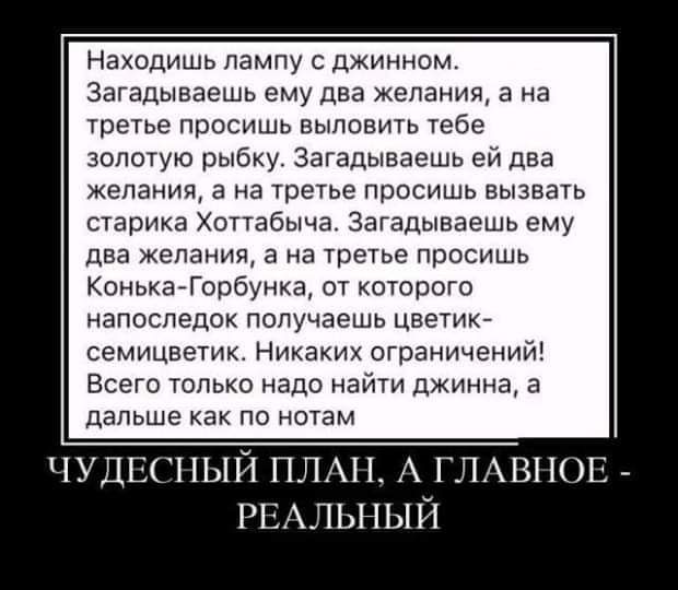 находишь лампу с джинном Загадываешь ему два желаниж а на третье просишь выловить тебе золотую рыбку Загадыввешь еи дна желания а на третье просишь вызвать старика Хоттабыча Загадывавшь ему два желания в на третье просишь Коиьиаёорбунка от которого напоследок получаешь цветик семицветик Никаких огра ичеии4 Всего только надо найти джинна а дальше как по нотам ЧУДЕШЫЙ ПЛАН А ГЛАВНОЕ _ РЕАЛЬНЫЙ