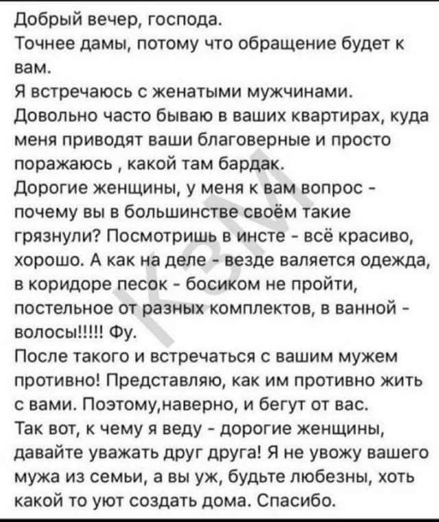 добрый вечер господа Точнее дамы потому что обращение будет к вам Я встречаюсь женатыми мужчинами довольно часто бываю в ваших квартирах куда меия приводят ваши благоверные и просто поражаюсь какой там бардак Дорогие женщины у меня к нам вопрос почему вы в большинстве своём такие грязнули Посмотришь в инете все красиво хорошо А как на дело везде валяется одежда в коридоре песок босиком не пройти п