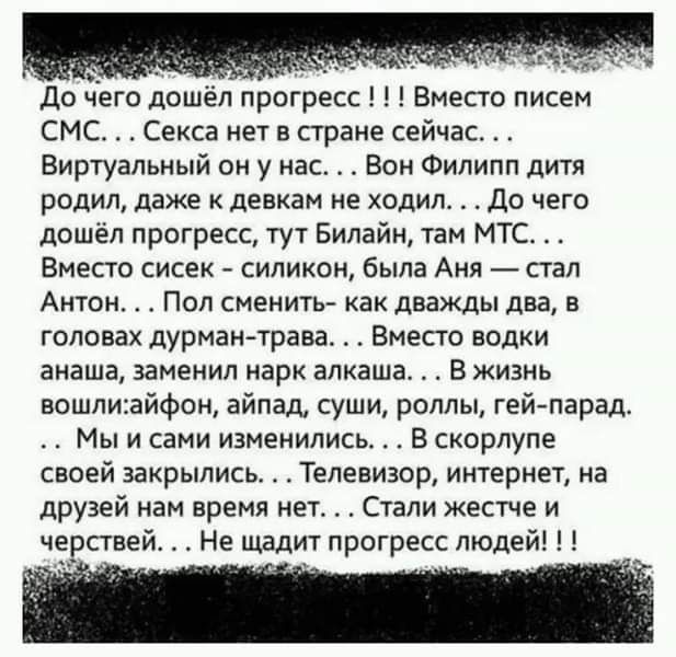 до чего дошел прогресс Вместо писем СМС Секса нет в стране сейчас Виртуальный он у нас Бом Филипп дитя родил даже девкам не ходил До чего дошел прогресс тут Билайн там МТС Вместо сисек силикон была Аня _ стал Антон Пол сменить как дважды два в головах дурман трава Вместо водки анаша заменил парк алкаша В жизнь вошлиайфои айпад суши роллы гей парад Мы и сами изменились В скорлупе своей закрылись Те