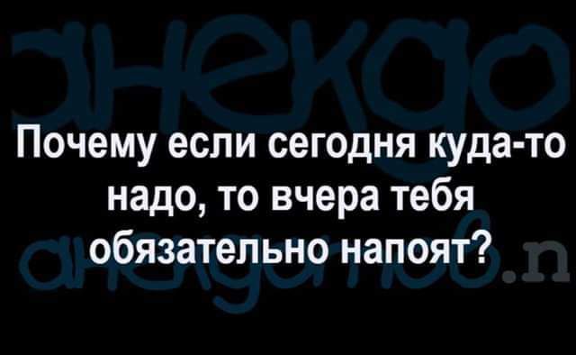 Почему если сегодня куда то надо то вчера тебя обязательно напоят