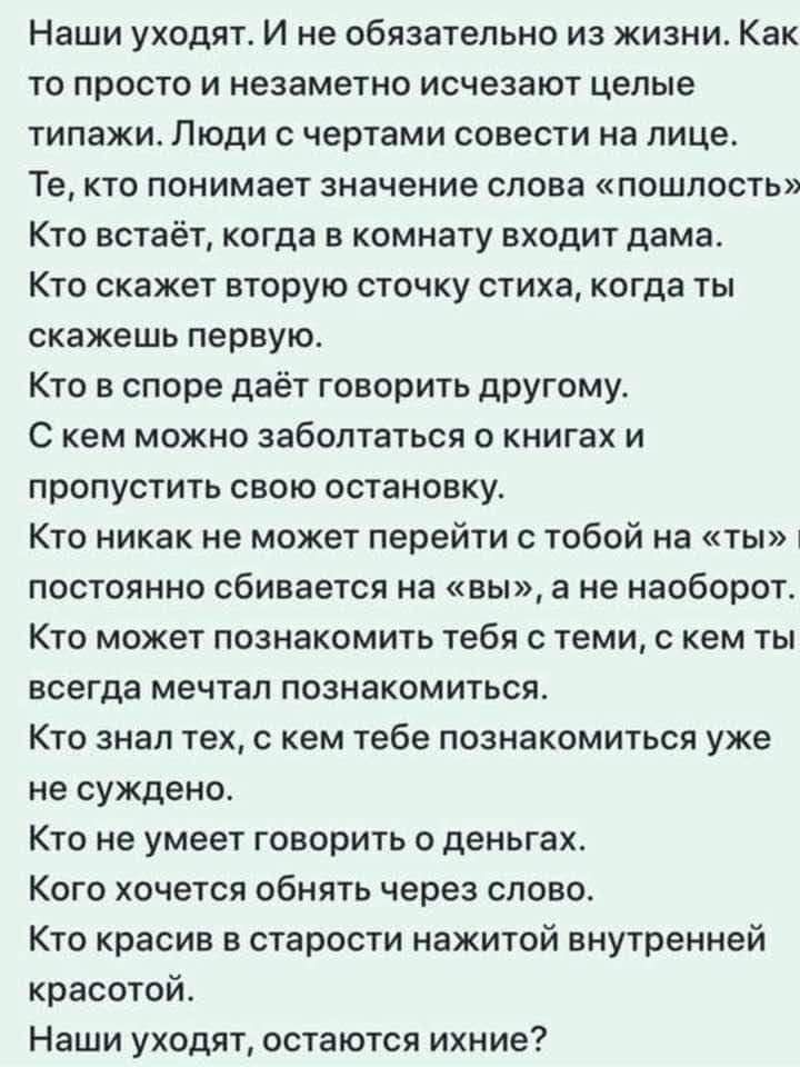 Наши уходят И не обязательно из жизни Как то просто и незаметно исчезают целые типажи Люди с чертами совести на лице Те кто понимает значение слова пошлость Кто встаёт когда в комнату входит дама Кто скажет вторую сточку стиха когда ты скажешь первую Кто в споре даёт говорить дрУгому С кем можно заболтаться о книгах и пропустить свою остановку Кто никак не может перейти с тобой на ты постоянно сби