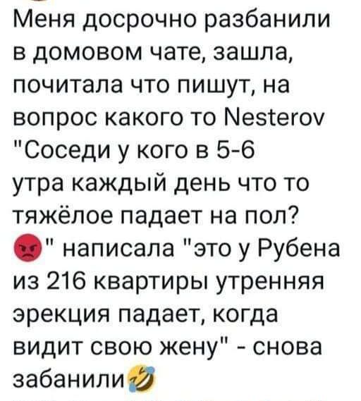 Меня досрочно разбанили в домовом чате зашла почитала что пишут на вопрос какого то Мезтегоу Соседи у кого в 5 6 утра каждый день что то тяжёлое падает на пол написала это у Рубена из 216 квартиры утренняя эрекция падает когда видит свою жену снова забанили