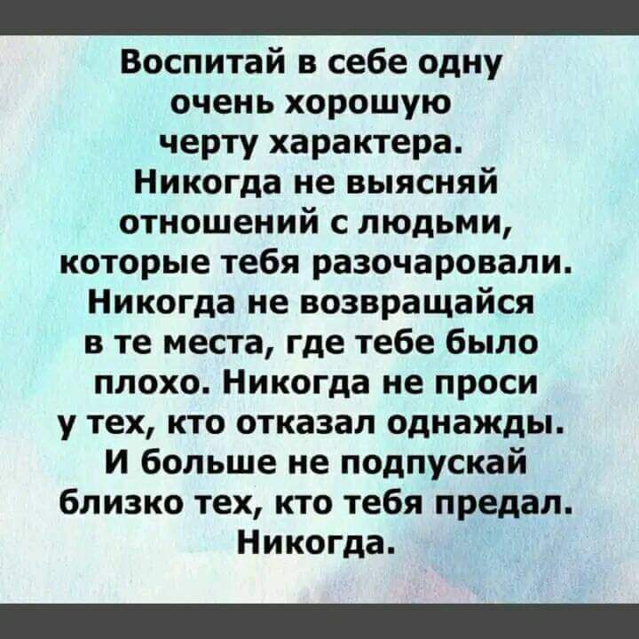 Воспитай в себе одну очень хорошую черту характера Никогда не выясняй отношений с людьми которые тебя разочаровали Никогда не возвращайся в те места где тебе было плохо Никогда не проси у тех кто отказал однажды и больше не подпускай близко тех кто тебя предал Никогда