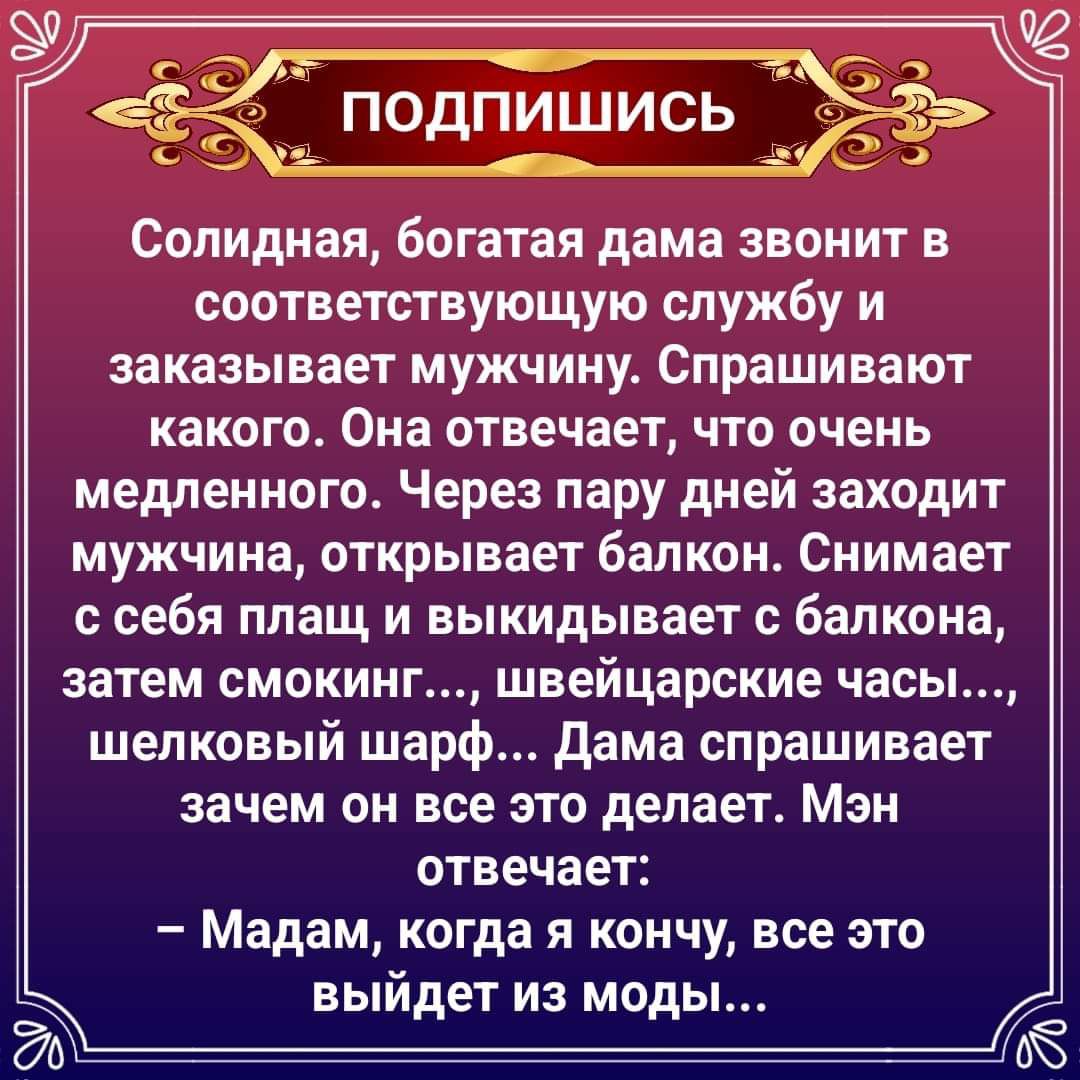 д подпишись Сопидиая богатая дама звонит в соответствующую службу и заказывает мужчину Спрашивают какого Она ОУВЕЧЗЕТ ЧТО ОЧЕНЬ медленного Через пару дней заходит мужчина ОТКРЫВВВТ балкон Снимает с себя плащ и выкидывает балкона затем смокинг швейцарские часы шелковый шарф дама спрашивает зачем он все это делает Мэн ОТВЕЧЗЕТ Мадам когда я кончу все это выйдет ИЗ моды