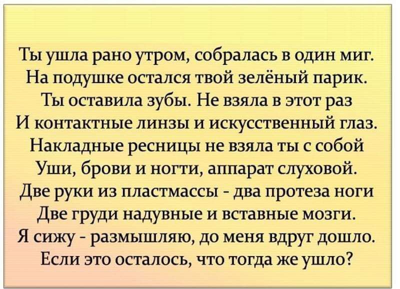 Ты ушла рано утром собралась в один миг На подушке остался твой зелёный парик Ты оставила зубы Не взяла в этот раз И контактные линзы и искусственный глазв Накладные ресницы не взяла ты с собой Уши брови и ногти аппарат слуховой две руки из пластмассы два протеза ноги Две груди надувные и вставные мозги Я сижу размышляю до меня вдруг дошло Если это осталось ЧТО тогда же ушло