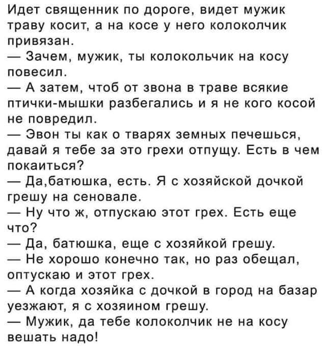 Идет священник по дороге видет мужик траву косит а на косе у него копокопчик привязан Зачем мужик ты колокольчик на косу повесил А затем чтоб от звона в траве всякие птичкимышки разбегапись и я не кого косой не повредил Звон ты как тварях земных печешься давай я тебе за это грехи отпущу Есть в чем покаиться двбатошка есть Я хозяйский дочкой грешу на сеновале Ну что к отпускаю этот грех Есть еще чт