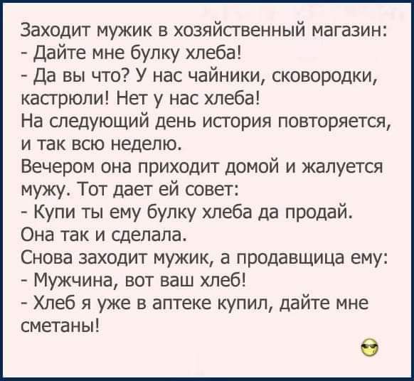 Заходит мужик в хозяйственный магазин Дайте мне булку хлеба Да вы что У нас чайники сковородки кастрюли Нет у нас хлеба На следующий день история повторяется и так всю неделю Вечером она приходит домой и жалуется мужу Тот дает ей совет Купи ты ему булку хлеба да продай Она так и сделала Снова заходит мужик а продавщица ему Мужчина вот ваш хлеб Хлеб я уже в аптеке купил дайте мне сметаны 0