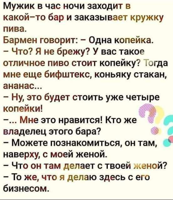 Мужик в час ночи заходит в какойто бар и заказывает кружку пива Бармен говорит Одна копейка Что Я не брежу У нас такое отличное пиво стоит копейку Тогда мне еще бифштекс коньяку стакан ананас Ну это будет стоить уже четыре копеики Мне это нравится Кто же 4 владелец этого бара 74 Можете познакомиться он там наверху с моей женой Что он там делает с твоей женой То же что я делаю здесь с его бизнесом