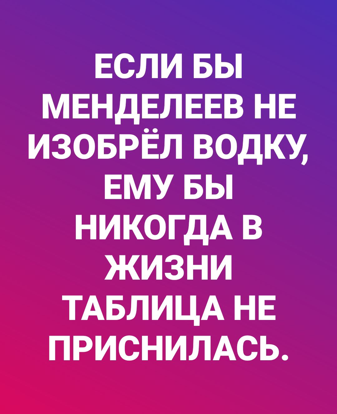 ЕСЛИ вы МЕНДЕЛЕЕВ НЕ изоврёл водку ЕМУ вы никогдА в жизни ТАБЛИЦА НЕ приснимсь