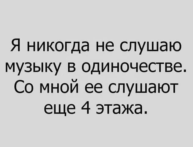 Я никогда не слушаю музыку в одиночестве Со мной ее слушают еще 4 этажа