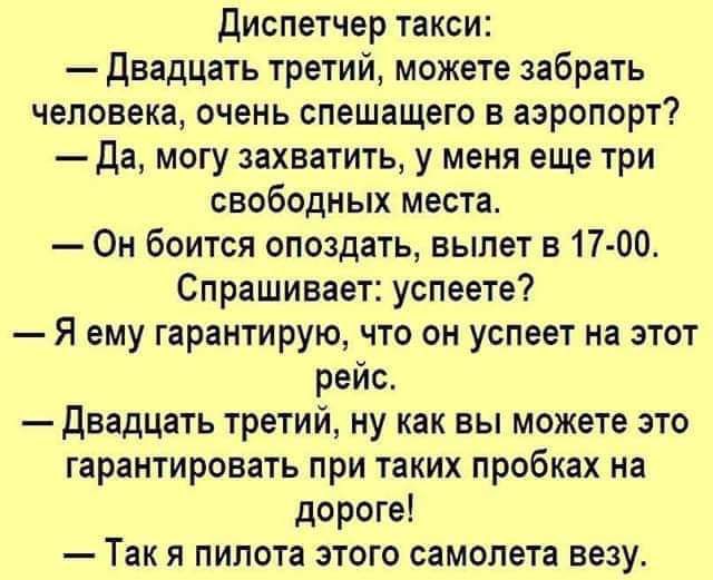 диспетчер такси двадцать третий можете забрать человека очень спешащего в аэропорт Да могу захватить у меня еще три свободных места Он боится опоздать вылет в 17 00 Спрашивает успеете Я ему гарантирую что он успеет на этот рейс двадцать третий ну как вы можете это гарантировать при таких пробках на дороге Так я пилота этого самолета везу