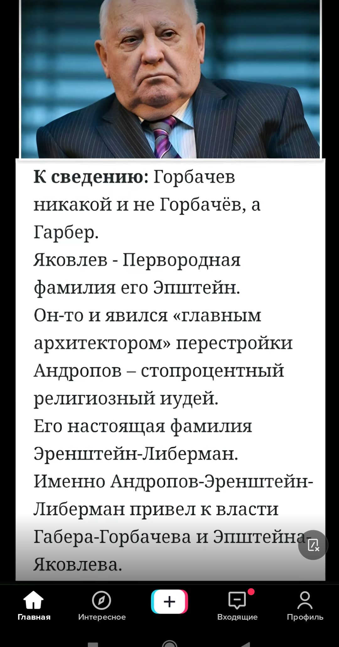 К сведению Горбачев никакой и не Горбачёв а Гербер Яковлев Первородная фамилия его Эпштейн Онто и явился главным архитектором перестройки Андропов стопроцентный религиозный иудей Ето настоящая фамилия ЭренштейнЛиберман Именно Андропов Эренштейн Либерман привел к власти ГаберачГорбачева и Эпштейн Ш Яковлева 0 Я гм им и