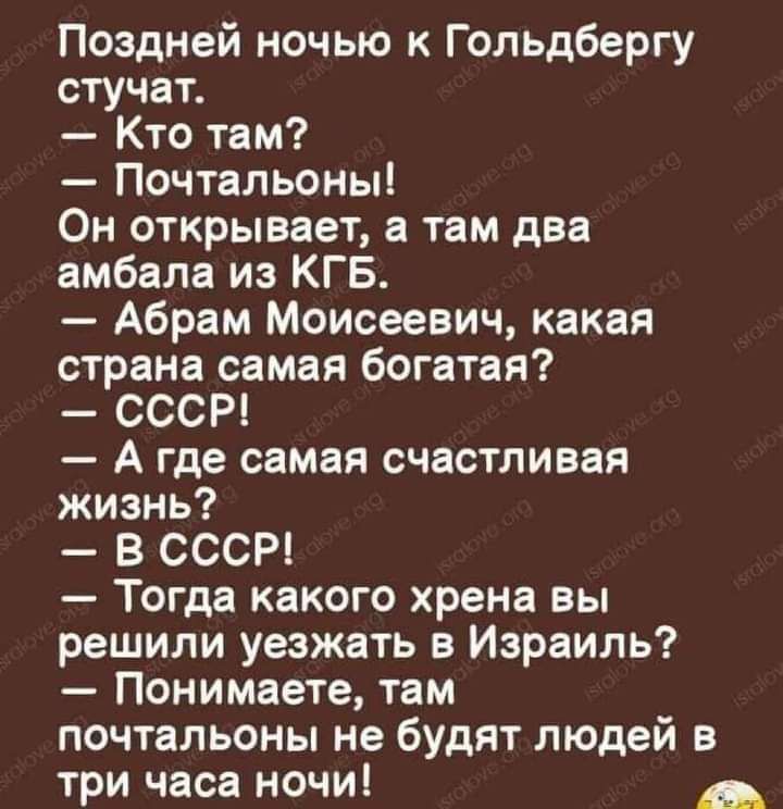 Поздней ночью к Гольдбергу стучат Кто там Почтальоны Он открывает в там два амбала из КГБ Абрам Моисеевич какая страна самая богатая СССР А где самая счастливая жизнь в СССР Тогда какого хрена вы решили уезжать в Израиль Понимаете там почтальоны не будят людей в три часа ночи _