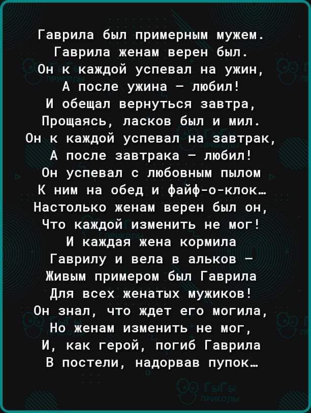 _ Гаврила был примерным мужем Гаврила женам верен Был Он к каждой успевал на ужин А после ужина любил И обещал вернуться завтра Прощаясь ласков Был и иип Он к каждой успевал на завтрак А после завтрака любил Он успевал с любовным пылои К ним на обед и Файфюклок Настолько женам верен был он Что каждой изменить не мог И каждая жена кориила Гаврилу и вела в альков Жиныи примером был Гаврила для всех 