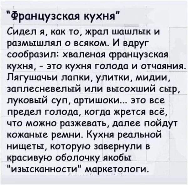 Французская кухня Сидел я как то жрал шашлык и размышлял о всяком И вдруг сообразил хваленая французская кухня это кухня голода и отчаяния Лягушачьи лапки улитки мидии заплесневелый или высохший сыр луковый суп артишоки это все предел голода когца жрется всё что можно разжевать далее пойдут кожаные ремни Кухня реальной нищеты которую завернули в красивую оболочку якобы изысканности маркетологи