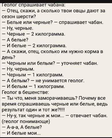 еопот спрашивает чавана Отец скажи а сколько твои овцы дают за сезон шерсти Белые или черные спрашивает чабан Ну черные Черные 2 килограмма А белые И белые 2 килограмма А скажи отец сколько им нужно корма в день Черным или белым уточняет чабан Ну черным Черным 1 килограмм А белым не унимается геолог И белым 1 килограмм Геолог в бешенстве Ты что меня заморачиваешь Почему все время спрашиваешь черны
