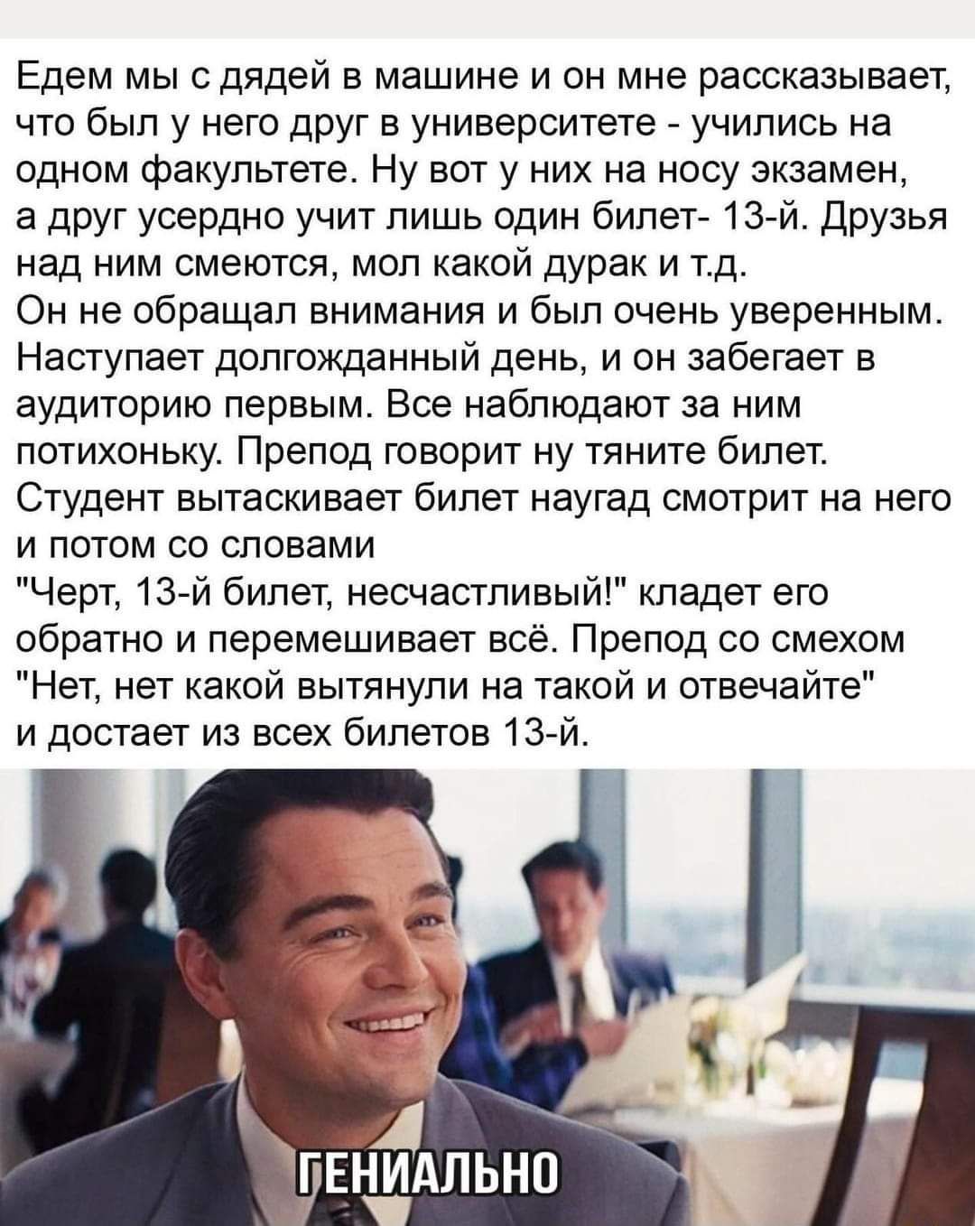 Едем мы сдядей в машине и он мне рассказывает что был у него друг в университете учились на одном факультете Ну вот у них на носу экзамен а друг усердно учит лишь один бипет 13 й друзья над ним смеются мол какой дурак и тд Он не обращал внимания и был очень уверенным Наступает долгожданный день и он забегает в аудиторию первым Вое наблюдают за ним потихоньку Препод говорит ну тяните билет Студент 