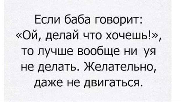 Если баба говорит Ой делай что хочешь то лучше вообще ни уя не делать Желательно даже не ДВИГЭТЬСЯ