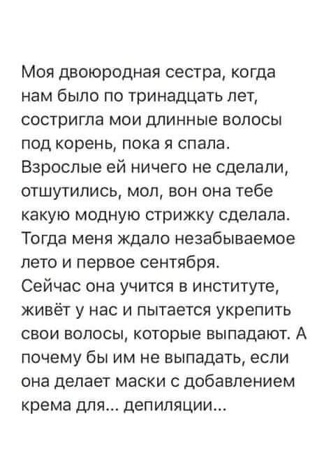 Моя двоюродная сестра когда нам было по тринадцать лет состригла мои длинные волосы под корень пока я спала Взрослые ей ничего не сделали отшутились мол вон она тебе какую модную стрижку сделала Тогда меня ждало незабываемое лето и первое сентября Сейчас она учится в институте живёт у нас и пытается укрепить свои волосы которые выпадают А почему бы им не выпадать если она делает маски с добавление