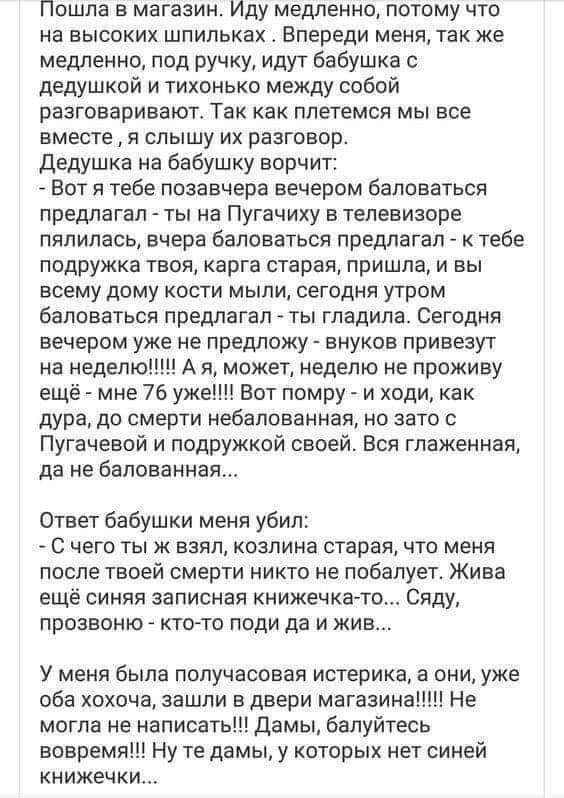 Пошла в магазин Иду медленно потому что на высоких шпильках Впереди меня так же медленно под ручку идут бабушка с дедушкой и тихонько между собой разговаривают Так как ппетемся мы все вместе я слышу их разговор дедушка на бабушку ворчит Вот я тебе позавчера вечером баловаться предлагал ты на Пугачиху в телевизоре пялипась вчера баловаться предлагал к тебе подружка твоя карга старая пришла и вы все