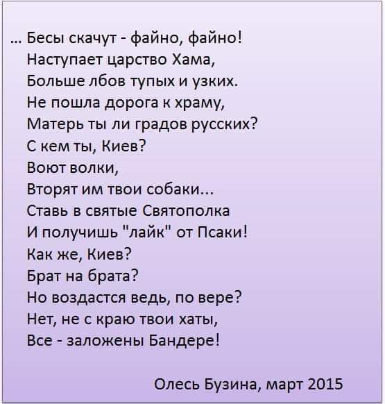 Бесы скачут файна файна Наступает царство Хама Больше лбов тупых и узких Не пошла дорога к храму Матерь ты ли градов русских С кем ты Киев Воют волки Вторят им твои собаки Ставь в святые Святополка И получишь лайк от Псаки Как же Киев Брат на брата Но воздастся ведь по вере Нет не с краю твои хаты Все заложены Бандере Олесь Бузина март 2015